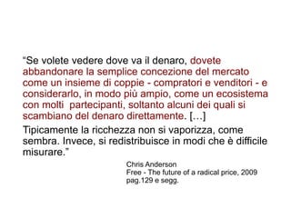 12
“Se volete vedere dove va il denaro, dovete
abbandonare la semplice concezione del mercato
come un insieme di coppie - compratori e venditori - e
considerarlo, in modo più ampio, come un ecosistema
con molti partecipanti, soltanto alcuni dei quali si
scambiano del denaro direttamente. […]
Tipicamente la ricchezza non si vaporizza, come
sembra. Invece, si redistribuisce in modi che è difficile
misurare.”
Chris Anderson
Free - The future of a radical price, 2009
pag.129 e segg.
 