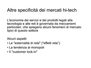 Altre specificità dei mercati hi-tech
L'economia dei servizi e dei prodotti legati alla
tecnologia e alle reti è governata da meccanismi
particolari, che spiegano alcuni fenomeni di mercato
tipici di questo settore
Alcuni aspetti:
• Le "esternalità di rete" ("effetti rete”)
• La tendenza ai monopoli
• Il "customer lock-in"
18
 
