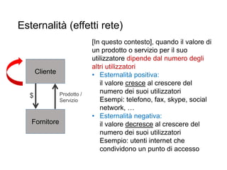 Esternalità (effetti rete)
20
Cliente
Fornitore
Prodotto /
Servizio
$
[In questo contesto], quando il valore di
un prodotto o servizio per il suo
utilizzatore dipende dal numero degli
altri utilizzatori
• Esternalità positiva:
il valore cresce al crescere del
numero dei suoi utilizzatori
Esempi: telefono, fax, skype, social
network, …
• Esternalità negativa:
il valore decresce al crescere del
numero dei suoi utilizzatori
Esempio: utenti internet che
condividono un punto di accesso
 