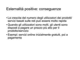 Esternalità positive: conseguenze
• La crescita del numero degli utilizzatori dei prodotti/
servizi basati sulle reti può essere molto rapida
• Quando gli utilizzatori sono molti, gli utenti sono
disposti a pagare un prezzo più alto per il
prodotto/servizio
• Esempi: servizi online inizialmente gratuiti, poi a
pagamento
21
 