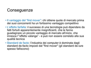 Conseguenze
• Il vantaggio del “first mover”: chi ottiene quote di mercato prima
dei suoi concorrenti ha un fortissimo vantaggio competitivo
• L’effetto farfalla: il successo di una tecnologia può dipendere da
fatti fortuiti apparentemente insignificanti, che le fanno
guadagnare un piccolo vantaggio di mercato all’inizio, che
innesca l’”effetto valanga” - e può non essere correlato alla sua
qualità tecnica
• Standard de facto: l’industria dei computer è dominata dagli
standard de-facto imposti dal "first mover" (gli standard de-iure
spesso falliscono)
29
 