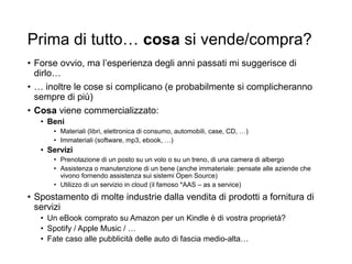 Prima di tutto… cosa si vende/compra?
• Forse ovvio, ma l’esperienza degli anni passati mi suggerisce di
dirlo…
• … inoltre le cose si complicano (e probabilmente si complicheranno
sempre di più)
• Cosa viene commercializzato:
• Beni
• Materiali (libri, elettronica di consumo, automobili, case, CD, …)
• Immateriali (software, mp3, ebook, …)
• Servizi
• Prenotazione di un posto su un volo o su un treno, di una camera di albergo
• Assistenza o manutenzione di un bene (anche immateriale: pensate alle aziende che
vivono fornendo assistenza sui sistemi Open Source)
• Utilizzo di un servizio in cloud (il famoso *AAS – as a service)
• Spostamento di molte industrie dalla vendita di prodotti a fornitura di
servizi
• Un eBook comprato su Amazon per un Kindle è di vostra proprietà?
• Spotify / Apple Music / …
• Fate caso alle pubblicità delle auto di fascia medio-alta…
 