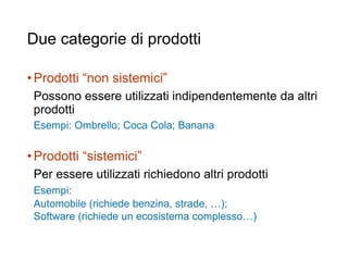 Due categorie di prodotti
•Prodotti “non sistemici”
Possono essere utilizzati indipendentemente da altri
prodotti
Esempi: Ombrello; Coca Cola; Banana
•Prodotti “sistemici”
Per essere utilizzati richiedono altri prodotti
Esempi:
Automobile (richiede benzina, strade, …);
Software (richiede un ecosistema complesso…)
33
 