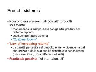 Prodotti sistemici
• Possono essere sostituiti con altri prodotti
solamente:
• mantenendo la compatibilità con gli altri prodotti del
sistema, oppure
• sostituendo l’intero sistema
• "Customer lock-in"
• “Law of increasing returns”
• La qualità percepita del prodotto è meno dipendente dal
suo prezzo e dalla sua qualità rispetto alla concorrenza
(più sono diffusi, più è difficile sostituirli)
• Feedback positivo: “winner takes all”
35
 