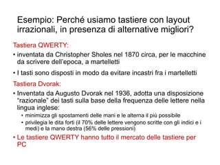 Esempio: Perché usiamo tastiere con layout
irrazionali, in presenza di alternative migliori?
Tastiera QWERTY:
• inventata da Christopher Sholes nel 1870 circa, per le macchine
da scrivere dell’epoca, a martelletti
• I tasti sono disposti in modo da evitare incastri fra i martelletti
Tastiera Dvorak:
• Inventata da Augusto Dvorak nel 1936, adotta una disposizione
“razionale” dei tasti sulla base della frequenza delle lettere nella
lingua inglese:
• minimizza gli spostamenti delle mani e le alterna il più possibile
• privilegia le dita forti (il 70% delle lettere vengono scritte con gli indici e i
medi) e la mano destra (56% delle pressioni)
• Le tastiere QWERTY hanno tutto il mercato delle tastiere per
PC
37
 