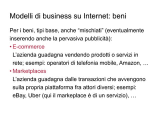 Modelli di business su Internet: beni
Per i beni, tipi base, anche “mischiati” (eventualmente
inserendo anche la pervasiva pubblicità):
• E-commerce
L’azienda guadagna vendendo prodotti o servizi in
rete; esempi: operatori di telefonia mobile, Amazon, …
• Marketplaces
L’azienda guadagna dalle transazioni che avvengono
sulla propria piattaforma fra attori diversi; esempi:
eBay, Uber (qui il markeplace è di un servizio), …
 
