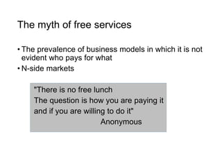 The myth of free services
• The prevalence of business models in which it is not
evident who pays for what
• N-side markets
"There is no free lunch
The question is how you are paying it
and if you are willing to do it"
Anonymous
 
