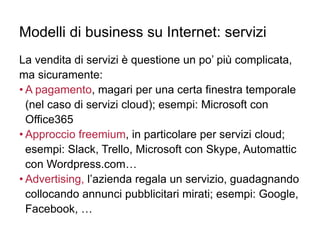 Modelli di business su Internet: servizi
La vendita di servizi è questione un po’ più complicata,
ma sicuramente:
• A pagamento, magari per una certa finestra temporale
(nel caso di servizi cloud); esempi: Microsoft con
Office365
• Approccio freemium, in particolare per servizi cloud;
esempi: Slack, Trello, Microsoft con Skype, Automattic
con Wordpress.com…
• Advertising, l’azienda regala un servizio, guadagnando
collocando annunci pubblicitari mirati; esempi: Google,
Facebook, …
 