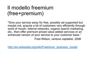 Il modello freemium
(free+premium)
6
"Give your service away for free, possibly ad supported but
maybe not, acquire a lot of customers very efficiently through
word of mouth, referral networks, organic search marketing,
etc., then offer premium priced value added services or an
enhanced version of your service to your customer base.“
Fred Wilson, venture capitalist, 2006
http://en.wikipedia.org/wiki/Freemium_business_model
 
