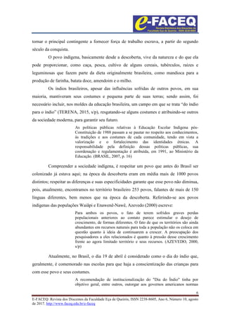 6
E-FACEQ: Revista dos Discentes da Faculdade Eça de Queirós, ISSN 2238-8605, Ano 6, Número 10, agosto
de 2017. http://www.faceq.edu.br/e-faceq
tornar o principal contingente a fornecer força de trabalho escrava, a partir do segundo
século da conquista.
O povo indígena, basicamente desde a descoberta, vive da natureza e do que ela
pode proporcionar, como caça, pesca, cultivo de alguns cereais, tubérculos, raízes e
leguminosas que fazem parte da dieta originalmente brasileira, como mandioca para a
produção de farinha, batata doce, amendoim e o milho.
Os índios brasileiros, apesar das influências sofridas de outros povos, em sua
maioria, mantiveram seus costumes e pequena parte de suas terras; sendo assim, foi
necessário incluir, nos moldes da educação brasileira, um campo em que se trata “do índio
para o índio” (TERENA, 2015, s/p), resgatando-se alguns costumes e atribuindo-se outros
da sociedade moderna, para garantir seu futuro.
As políticas públicas relativas à Educação Escolar Indígena pós-
Constituição de 1988 passam a se pautar no respeito aos conhecimentos,
às tradições e aos costumes de cada comunidade, tendo em vista a
valorização e o fortalecimento das identidades étnicas. A
responsabilidade pela definição dessas políticas públicas, sua
coordenação e regulamentação é atribuída, em 1991, ao Ministério da
Educação. (BRASIL, 2007, p. 16)
Compreender a sociedade indígena, é respeitar um povo que antes do Brasil ser
colonizado já estava aqui; na época da descoberta eram em média mais de 1000 povos
distintos; respeitar as diferenças e suas especificidades garante que esse povo não diminua,
pois, atualmente, encontramos no território brasileiro 253 povos, falantes de mais de 150
línguas diferentes, bem menos que na época da descoberta. Referindo-se aos povos
indígenas das populações Waiãpi e Enawenê-Nawê, Azevedo (2000) escreve:
Para ambos os povos, o fato de terem sofridos graves perdas
populacionais anteriores ao contato parece estimular o desejo de
crescimento, de formas diferentes. O fato de que os territórios são ainda
abundantes em recursos naturais para toda a população não os coloca em
questão quanto à ideia de continuarem a crescer. A preocupação dos
pesquisadores a eles relacionados é quanto à pressão desse crescimento
frente ao agora limitado território e seus recursos. (AZEVEDO, 2000,
s/p)
Atualmente, no Brasil, o dia 19 de abril é considerado como o dia do índio que,
geralmente, é comemorado nas escolas para que haja a conscientização das crianças para
com esse povo e seus costumes.
A recomendação de institucionalização do "Dia do Índio" tinha por
objetivo geral, entre outros, outorgar aos governos americanos normas
 