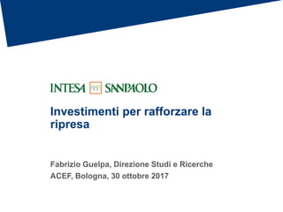 Investimenti per rafforzare la
ripresa
Fabrizio Guelpa, Direzione Studi e Ricerche
ACEF, Bologna, 30 ottobre 2017
 