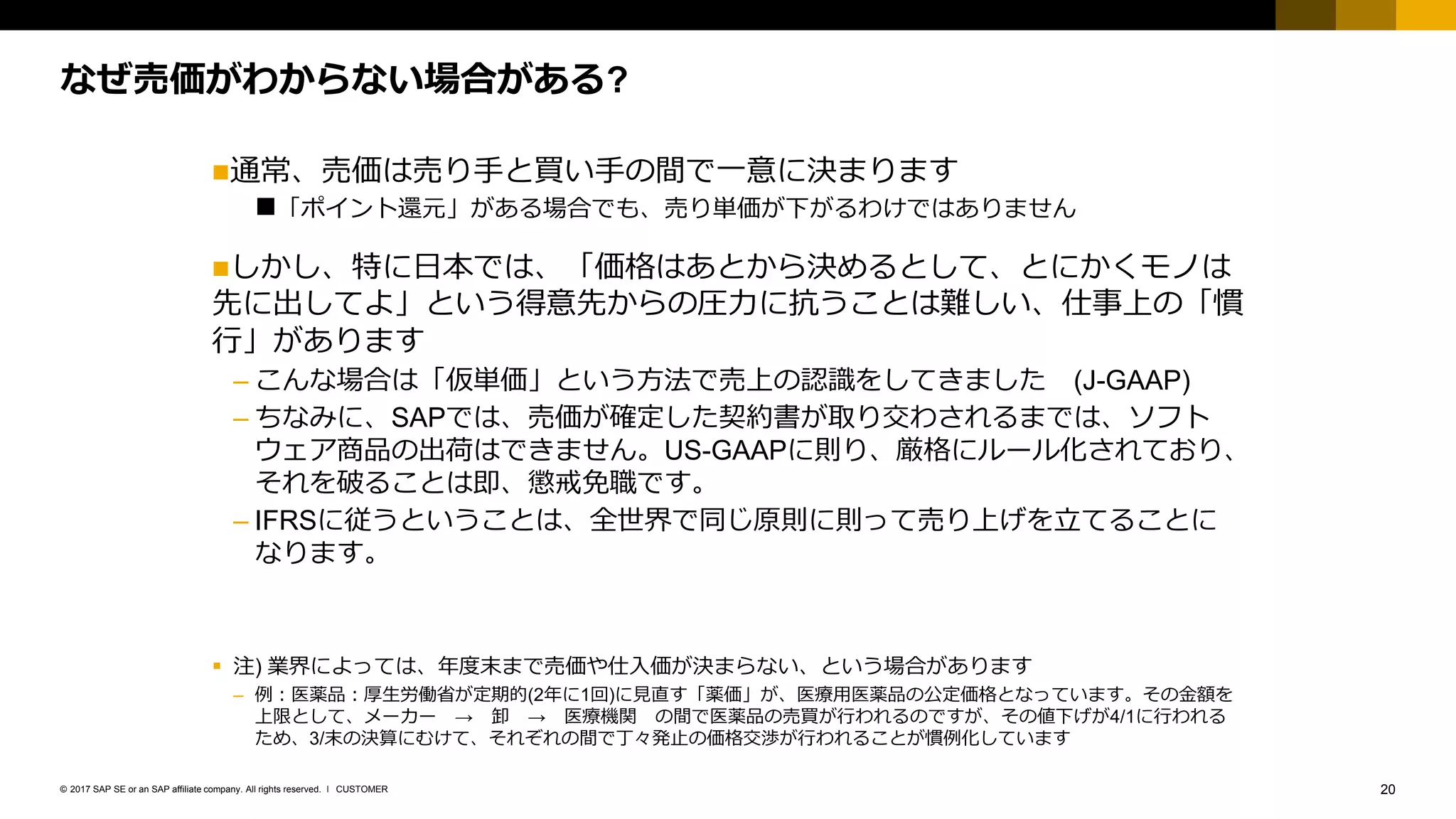 20CUSTOMER© 2017 SAP SE or an SAP affiliate company. All rights reserved. ǀ
なぜ売価がわからない場合がある?
通常、売価は売り手と買い手の間で一意に決まります
「ポイント還元」がある場合でも、売り単価が下がるわけではありません
しかし、特に日本では、「価格はあとから決めるとして、とにかくモノは
先に出してよ」という得意先からの圧力に抗うことは難しい、仕事上の「慣
行」があります
– こんな場合は「仮単価」という方法で売上の認識をしてきました (J-GAAP)
– ちなみに、SAPでは、売価が確定した契約書が取り交わされるまでは、ソフト
ウェア商品の出荷はできません。US-GAAPに則り、厳格にルール化されており、
それを破ることは即、懲戒免職です。
– IFRSに従うということは、全世界で同じ原則に則って売り上げを立てることに
なります。
▪ 注) 業界によっては、年度末まで売価や仕入価が決まらない、という場合があります
– 例：医薬品：厚生労働省が定期的(2年に1回)に見直す「薬価」が、医療用医薬品の公定価格となっています。その金額を
上限として、メーカー → 卸 → 医療機関 の間で医薬品の売買が行われるのですが、その値下げが4/1に行われる
ため、3/末の決算にむけて、それぞれの間で丁々発止の価格交渉が行われることが慣例化しています
 