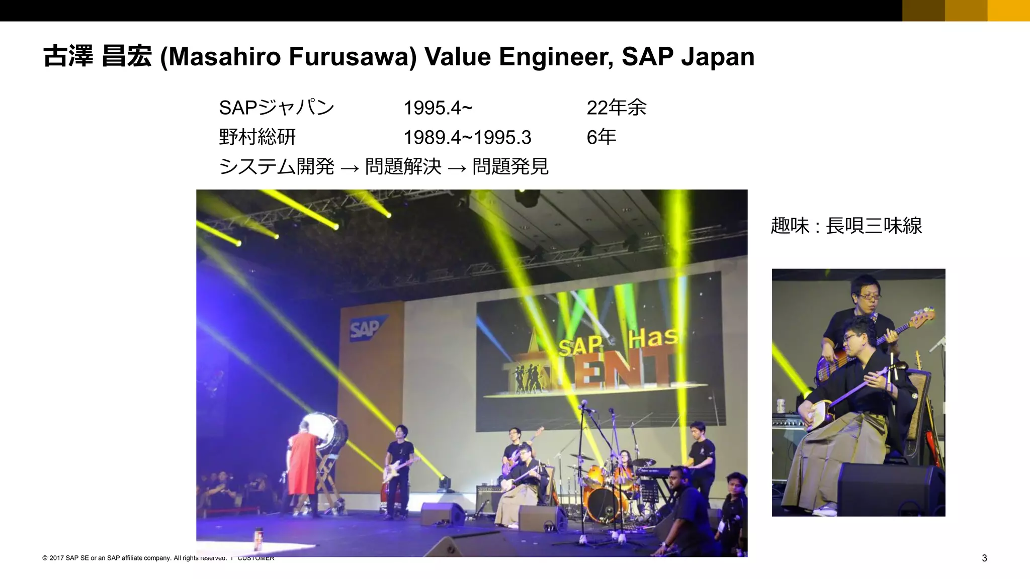 3CUSTOMER© 2017 SAP SE or an SAP affiliate company. All rights reserved. ǀ
古澤 昌宏 (Masahiro Furusawa) Value Engineer, SAP Japan
SAPジャパン 1995.4~ 22年余
野村総研 1989.4~1995.3 6年
システム開発 → 問題解決 → 問題発見
趣味 : 長唄三味線
 