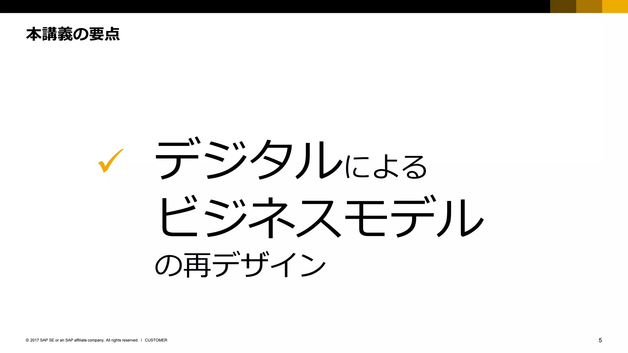 5CUSTOMER© 2017 SAP SE or an SAP affiliate company. All rights reserved. ǀ
本講義の要点
✓ デジタルによる
ビジネスモデル
の再デザイン
 