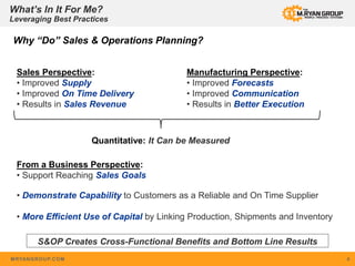 MRYANGROUP.COM 4
Sales Perspective:
• Improved Supply
• Improved On Time Delivery
• Results in Sales Revenue
Why “Do” Sales & Operations Planning?
Quantitative: It Can be Measured
Manufacturing Perspective:
• Improved Forecasts
• Improved Communication
• Results in Better Execution
From a Business Perspective:
• Support Reaching Sales Goals
• Demonstrate Capability to Customers as a Reliable and On Time Supplier
• More Efficient Use of Capital by Linking Production, Shipments and Inventory
What’s In It For Me?
Leveraging Best Practices
S&OP Creates Cross-Functional Benefits and Bottom Line Results
 