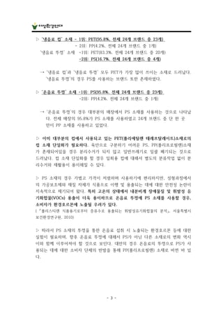 - 3 -
▷ ‘냉음료 컵’ 소재 - 1위: PET(95.8%, 전체 24개 브랜드 중 23개)
- 2위: PP(4.2%, 전체 24개 브랜드 중 1개)
‘냉음료 뚜껑’ 소재 -1위: PET(83.3%. 전체 24개 브랜드 중 20개)
-2위: PS(16.7%. 전체 24개 브랜드 중 4개)
→ ‘냉음료 컵’과 ‘냉음료 뚜껑’ 모두 PET가 가장 많이 쓰이는 소재로 드러났다.
‘냉음료 뚜껑’의 경우 PS를 사용하는 브랜드 또한 존재하였다.
▷ ‘온음료 뚜껑’ 소재 -1위: PS(95.8%. 전체 24개 브랜드 중 23개)
-2위: PP(4.2%. 전체 24개 브랜드 중 1개)
→ ‘온음료 뚜껑’의 경우 대부분의 매장에서 PS 소재를 사용하는 것으로 나타났
다. 전체 매장의 95.8%가 PS 소재를 사용하였고 24개 브랜드 중 단 한 곳
만이 PP 소재를 사용하고 있었다.
▷ 이미 대부분의 컵에서 사용되고 있는 PET(폴리에틸렌 테레프탈레이트)소재로의
컵 소재 단일화가 필요하다. 육안으로 구분하기 어려운 PS, PP(폴리프로필렌)소재
가 혼재되어있을 경우 분리수거가 되지 않고 일반쓰레기로 일괄 폐기되는 것으로
드러났다. 컵 소재 단일화를 할 경우 일회용 컵에 대해서 별도의 분류작업 없이 분
리수거와 재활용이 용이해질 수 있다.
▷ PS 소재의 경우 가볍고 가격이 저렴하며 사용하기에 편리하지만, 성형과정에서
의 가공보조제와 재질 자체가 식품으로 이행 및 용출되는 데에 대한 안전성 논란이
지속적으로 제기되어 왔다. 특히 고온의 상태에서 내분비계 장애물질 및 휘발성 유
기화합물(VOCs) 용출이 더욱 용이하므로 온음료 뚜껑에 PS 소재를 사용할 경우,
소비자가 환경호르몬에 노출될 우려가 있다.
( 「폴리스티렌 식품용기로부터 증류수로 용출되는 휘발성유기화합물의 분석」, 서울특별시
보건환경연구원, 2010)
▷ 따라서 PS 소재의 뚜껑을 통한 온음료 섭취 시 노출되는 환경호르몬 등에 대한
실험이 필요하며, 향후 온음료 뚜껑에 대해서 PS가 아닌 다른 소재로의 변화 역시
이와 함께 이루어져야 할 것으로 보인다. 대만의 경우 온음료의 뚜껑으로 PS가 사
용되는 데에 대한 소비자 단체의 반발을 통해 PP(폴리프로필렌) 소재로 바뀐 바 있
다.
 