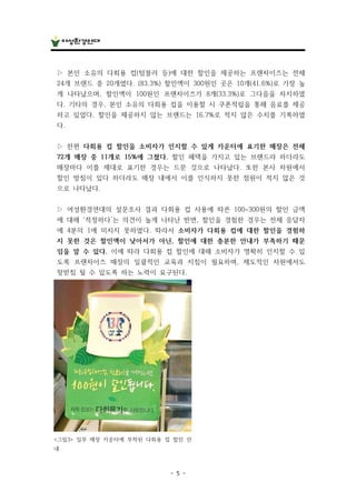 - 5 -
▷ 본인 소유의 다회용 컵(텀블러 등)에 대한 할인을 제공하는 프랜차이즈는 전체
24개 브랜드 중 20개였다. (83.3%) 할인액이 300원인 곳은 10개(41.6%)로 가장 높
게 나타났으며, 할인액이 100원인 프랜차이즈가 8개(33.3%)로 그다음을 차지하였
다. 기타의 경우, 본인 소유의 다회용 컵을 이용할 시 쿠폰적립을 통해 음료를 제공
하고 있었다. 할인을 제공하지 않는 브랜드는 16.7%로 적지 않은 수치를 기록하였
다.
▷ 한편 다회용 컵 할인을 소비자가 인지할 수 있게 카운터에 표기한 매장은 전체
72개 매장 중 11개로 15%에 그쳤다. 할인 혜택을 가지고 있는 브랜드라 하더라도
매장마다 이를 제대로 표기한 경우는 드문 것으로 나타났다. 또한 본사 차원에서
할인 방침이 있다 하더라도 매장 내에서 이를 인식하지 못한 점원이 적지 않은 것
으로 나타났다.
▷ 여성환경연대의 설문조사 결과 다회용 컵 사용에 따른 100~300원의 할인 금액
에 대해 ‘적정하다’는 의견이 높게 나타난 반면, 할인을 경험한 경우는 전체 응답자
에 4분의 1에 미치지 못하였다. 따라서 소비자가 다회용 컵에 대한 할인을 경험하
지 못한 것은 할인액이 낮아서가 아닌, 할인에 대한 충분한 안내가 부족하기 때문
임을 알 수 있다. 이에 따라 다회용 컵 할인에 대해 소비자가 명확히 인지할 수 있
도록 프랜차이즈 매장의 일괄적인 교육과 지침이 필요하며, 제도적인 차원에서도
뒷받침 될 수 있도록 하는 노력이 요구된다.
<그림3> 일부 매장 카운터에 부착된 다회용 컵 할인 안
내
 