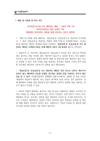 - 6 -
3. 매장 내 다회용 컵 비치 여부
유리컵과 머그컵 모두 제공하는 매장 … 3분의 1에 그쳐
비치되어있어도 제공 요청시 거부
매장에서 마시더라도 일회용 컵에 담아주는 경우가 대부분
▷ 매장 내 다회용 컵에 대해서는 ‘냉음료컵’과 ‘온음료컵’으로 분류하여 조사하였
다. 그 결과 ‘냉음료컵’을 제공하는 매장은 전체 72개 중 29개(40.3%)로, ‘온음료
컵’을 제공하는 매장은 48개(66.7%)로 나타났다. ‘냉음료컵’과 ‘온음료컵’을 모두 제
공하는 매장은 24개(33.3%)로 전체 매장의 3분의 1에 불과한 것으로 나타났다.
▷ 실태조사 시, 카운터에 ‘냉음료컵’과 ‘온음료컵’이 비치된 것이 육안으로 확인됨
에도 불구하고 제공 여부를 묻자 ‘제공하지 않는다’고 응답한 경우도 적지 않았다.
비치하고 있다 하더라도 점원의 편의와 매장 내 혼잡도에 따라 제공하지 않는 것으
로 추정할 수 있다. 또한 다회용 컵을 제공하는 경우에도 대부분 고객이 먼저 요청
할 경우에만 제공하며 기본적으로 일회용 컵이 제공되었다.
▷ ‘냉음료컵’과 ‘온음료컵’을 모두 제공하는 매장은 적은 것으로 나타나, 테이크아
웃하지 않고 매장에서 음료를 섭취할 경우에도 일회용 컵을 사용하는 경우가 많은
것을 알 수 있다. 여성환경연대가 진행했던 설문조사에서도 일회용 컵 사용 이유로
‘매장에서 제공하기 때문에’ 라는 응답이 49.4%로 높게 나타난 것과 관련하여, 실
제 매장에서 다회용 컵을 제공하지 않기 때문에 소비자가 일회용 컵을 사용하는 경
우가 많다고 추정할 수 있다.
▷ 따라서 자발적 협약에도 불구하고 커피 및 음료 프랜차이즈 매장은 소비자로 하
여금 다회용 컵 사용을 독려하지 않는 것으로 나타났다. 또한 테이크 아웃이 아닌,
매장에서 마시는 경우에도 일회용 컵을 제공하여 오히려 컵 소비를 촉진시키는 것
으로 드러났다. 매장에서는 일관된 지침이 교육되지 않아 점원들이 다회용 컵 제공
에 대해 제대로 인지하지 못하고 있다. 프랜차이즈 기업의 다회용 컵 제공에 대한
적극적인 참여와 일관된 지침 마련이 필요하다.
 