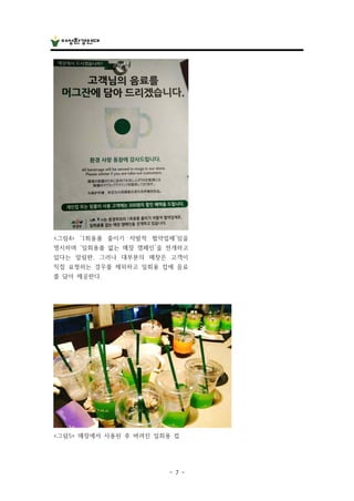 - 7 -
<그림4> ‘1회용품 줄이기 자발적 협약업체’임을
명시하며 ‘일회용품 없는 매장 캠페인’을 전개하고
있다는 알림판. 그러나 대부분의 매장은 고객이
직접 요청하는 경우를 제외하고 일회용 컵에 음료
를 담아 제공한다.
<그림5> 매장에서 사용된 후 버려진 일회용 컵
 
