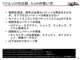 TCPとUDPの比較 : RUDPの使い方
• 信頼性(再送、順序)が必要なパケットは再送をさせる
が、そうではないパケットは再送させない
• モノビットエンジンではパケットごとにon/offできる
• 信頼性ありパケットの用途
• ログイン・ログアウト、ショップ、マッチング、ア
イテム取得など
• 信頼性なしパケットの用途
• キャラクターの位置更新、エフェクト、ボイスチャ
ット、映像データなど
• 以下はMRSでのコード例
102
 