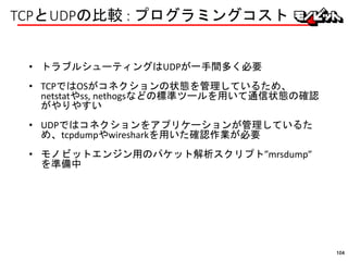 TCPとUDPの比較 : プログラミングコスト
• トラブルシューティングはUDPが一手間多く必要
• TCPではOSがコネクションの状態を管理しているため、
netstatやss, nethogsなどの標準ツールを用いて通信状態の確認
がやりやすい
• UDPではコネクションをアプリケーションが管理しているた
め、tcpdumpやwiresharkを用いた確認作業が必要
• モノビットエンジン用のパケット解析スクリプト”mrsdump”
を準備中
104
 