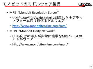 モノビットのミドルウェア製品
• MRS “Monobit Revolution Server”
• UDP/RUDP/TCP/WebSocketに対応した全プラッ
トフォーム向け通信ミドルウェア
• http://www.monobitengine.com/mrs/
• MUN “Monobit Unity Network”
• Unity向けの導入が非常に簡単なMRSベースの
ミドルウェア
• http://www.monobitengine.com/mun/
107
 