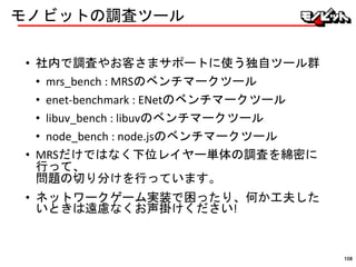 モノビットの調査ツール
• 社内で調査やお客さまサポートに使う独自ツール群
• mrs_bench : MRSのベンチマークツール
• enet-benchmark : ENetのベンチマークツール
• libuv_bench : libuvのベンチマークツール
• node_bench : node.jsのベンチマークツール
• MRSだけではなく下位レイヤー単体の調査を綿密に
行って、
問題の切り分けを行っています。
• ネットワークゲーム実装で困ったり、何か工夫した
いときは遠慮なくお声掛けください!
108
 