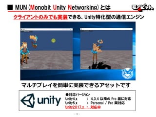 ■ MUN(Monobit Unity Networking)とは
クライアントのみでも実装できる、Unity特化型の通信エンジン
マルチプレイを簡単に実装できるアセットです
- 13 -
●対応バージョン
Unity4.x ： 4.3.4 以降の Pro 版に対応
Unity5.x ： Personal / Pro 両対応
Unity2017.x ： 対応中
 