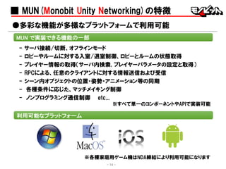 ■ MUN(Monobit Unity Networking)の特徴
- サーバ接続/切断、オフラインモード
- ロビーやルームに対する入室/退室制御、ロビーとルームの状態取得
- プレイヤー情報の取得（サーバ内検索, プレイヤーパラメータの設定と取得）
- RPCによる、任意のクライアントに対する情報送信および受信
- シーン内オブジェクトの位置・姿勢・アニメーション等の同期
- 各種条件に応じた、マッチメイキング制御
- ノンプログラミング通信制御 etc...
※すべて単一のコンポーネントやAPIで実装可能
MUN で実装できる機能の一部
- 14 -
※各種家庭用ゲーム機はNDA締結により利用可能になります
●多彩な機能が多様なプラットフォームで利用可能
利用可能なプラットフォーム
 