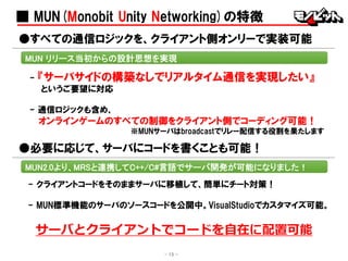 ■ MUN(Monobit Unity Networking)の特徴
●すべての通信ロジックを、クライアント側オンリーで実装可能
MUN リリース当初からの設計思想を実現
- 15 -
- 『サーバサイドの構築なしでリアルタイム通信を実現したい』
というご要望に対応
- 通信ロジックも含め、
オンラインゲームのすべての制御をクライアント側でコーディング可能！
※MUNサーバはbroadcastでリレー配信する役割を果たします
- クライアントコードをそのままサーバに移植して、簡単にチート対策！
- MUN標準機能のサーバのソースコードを公開中。VisualStudioでカスタマイズ可能。
●必要に応じて、サーバにコードを書くことも可能！
MUN2.0より、MRSと連携してC++/C#言語でサーバ開発が可能になりました！
サーバとクライアントでコードを自在に配置可能
 