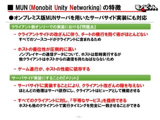 ■ MUN(Monobit Unity Networking)の特徴
- クライアントサイドの改ざんに伴う、チートの横行を防ぐ術がほとんどない
すべてのソースコードがクライアントに含まれるため
- ホストの優位性が圧倒的に高い
ノンプレイヤーの通信データについて、ホストは即時実行するが
他クライアントはホストからの通信を待たねばならないため
- ゲーム進行が、ホストの性能に依存する
●オンプレミス版MUNサーバを用いたサーバサイド実装にも対応
- 17 -
クライアント側オンリーでの実装における『問題点』
サーバサイド実装にすることの『メリット』
- サーバサイドに実装することにより、クライアント改ざんの隙を与えない
ほとんどの処理はサーバ依存にし、クライアントはビューアとして機能させる
- すべてのクライアントに対し、『平等なサービス』を提供できる
ホストも他のクライアントで実行タイミングを完全に一致させることができる
 