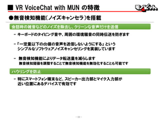 ■ VR VoiceChat with MUN の特徴
- キーボードのタイピング音や、周囲の環境騒音の同時伝送を防ぎます
- 『一定量以下のdb値の音声を送信しないようにする』 という
シンプルなソフトウェアノイズキャンセリングを実装しています
- 無音検知機能によりデータ転送量を減らします
無音検知閾値を調整することで無音検知機能を無効化することも可能です
●無音検知機能（ノイズキャンセラ）を搭載
会話時の雑音などのノイズを除去し、クリーンな音声だけを送信
ハウリングを防止
- 特にスマートフォン端末など、スピーカー出力部とマイク入力部が
近い位置にあるデバイスで有効です
- 23 -
 