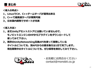 27
・お気軽にお問合せください
contact@monobit.co.jp
■ まとめ
＜導入の利点＞
１，LinuxでC#、C++ゲームサーバが運用出来る
２，C++で超高速サーバが開発可能
３，日本国内開発でサポートが充実
＜導入方法＞
１，まだUnityアセットストアには置いていませんので、
モノビットエンジンのHPからプラグインをダウンロードして
使ってみて下さい。
２，既存のUnityNetworking互換APIを使って開発している
タイトルについても、別APIからの置き換えは1日で完了します。
現在開発中のタイトルについても、ぜひ採用を検討してみて下さい。
 
