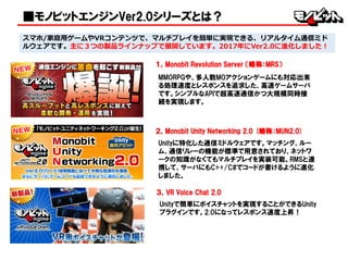 スマホ/家庭用ゲームやVRコンテンツで、マルチプレイを簡単に実現できる、リアルタイム通信ミド
ルウェアです。主に３つの製品ラインナップで展開しています。2017年にVer2.0に進化しました！
１，Monobit Revolution Server （略称：MRS）
MMORPGや、多人数MOアクションゲームにも対応出来
る処理速度とレスポンスを追求した、高速ゲームサーバ
です。シンプルなAPIで超高速通信かつ大規模同時接
続を実現します。
■モノビットエンジンVer2.0シリーズとは？
２，Monobit Unity Networking 2.0 (略称：MUN2.0)
Unityに特化した通信ミドルウェアです。マッチング、ルー
ム、通信リレーの機能が標準で用意されており、ネットワ
ークの知識がなくてもマルチプレイを実装可能。RMSと連
携して、サーバにもC++/C#でコードが書けるように進化
しました。
３，VR Voice Chat 2.0
Unityで簡単にボイスチャットを実現することができるUnity
プラグインです。2.0になってレスポンス速度上昇！
 