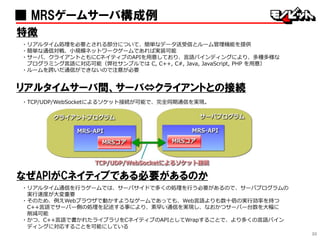 30
■ MRSゲームサーバ構成例
特徴
・リアルタイム処理を必要とされる部分について、簡単なデータ送受信とルーム管理機能を提供
・簡単な通信対戦、小規模ネットワークゲームであれば実装可能
・サーバ、クライアントともにCネイティブのAPIを用意しており、言語バインディングにより、多種多様な
プログラミング言語に対応可能（弊社サンプルでは C, C++, C#, Java, JavaScript, PHP を用意）
・ルームを跨いだ通信ができないので注意が必要
リアルタイムサーバ間、サーバ⇔クライアントとの接続
・TCP/UDP/WebSocketによるソケット接続が可能で、完全同期通信を実現。
なぜAPIがCネイティブである必要があるのか
・リアルタイム通信を行うゲームでは、サーバサイドで多くの処理を行う必要があるので、サーバプログラムの
実行速度が大変重要
・そのため、例えWebブラウザで動かすようなゲームであっても、Web言語よりも数十倍の実行効率を持つ
C++言語でサーバー側の処理を記述する事により、素早い通信を実現し、なおかつサーバー台数を大幅に
削減可能
・かつ、C++言語で書かれたライブラリをCネイティブのAPIとしてWrapすることで、より多くの言語バイン
ディングに対応することを可能にしている
 