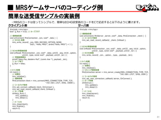 31
■ MRSゲームサーバのコーディング例
簡単な送受信サンプルの実装例
・MRSのコードは至ってシンプルで、簡単なECHO送受信のコードをCで記述すると以下のように書けます。
クライアント側 サーバ側
#include <mrs.hpp>
bool g_Run = true; // ループフラグ
// 接続後処理
void onConnect( MrsConnection _con, void* _data ) {
// ECHO 送信
mrs_write_record( _con, MRS_RECORD_OPTION_NONE,
0x01, “Hello, MRS!”, strlen(“Hello, MRS!”) + 1 );
}
// ECHO受信後処理
void onRead( MrsConnection _con, void* _data, uint32 _seq, int16 _option,
uint16 _type, const void* _payload, uint32 _len ) {
// 受信結果表示
printf(“data=%s, datalen=%d”, (const char *)_payload, _len);
// ループ終了
g_Run = false;
}
//メイン処理
int main() {
// 初期化
mrs_initialize();
// 接続処理
MrsConnection client = mrs_connect(MRS_CONNECTION_TYPE_TCP,
“192.168.1.253”, 3456, 10000 );
// コールバック設定
mrs_set_connect_callback( client, OnConnect );
mrs_set_read_record_callback( client, OnRead );
// ループ処理
while(g_Run) {
mrs_update();
mrs_sleep(1);
}
// 終了処理
mrs_close(client);
mrs_finalize();
return 0;
}
#include <mrs.hpp>
// 接続後処理
void onConnect( MrsServer _server, void* _data, MrsConnection _client ) {
// コールバック設定
mrs_set_read_record_callback( _client, OnRead );
}
// ECHO受信後処理
void onRead( MrsConnection _con, void* _data, uint32 _seq, int16 _option,
uint16 _type, const void* _payload, uint32 _len ) {
// ECHO返信
mrs_write_record( _con, _option, _type, _payload, _len);
}
//メイン処理
int main() {
// 初期化
mrs_initialize();
// リスニング開始処理
MrsConnection server = mrs_server_create(MRS_CONNECTION_TYPE_TCP,
“192.168.1.253”, 3456, 2000 );
// コールバック設定
mrs_set_new_connection_callback( server, OnConnect );
// ループ処理
while(true) {
mrs_update();
mrs_sleep(1);
}
// 終了処理
mrs_close(server);
mrs_finalize();
return 0;
}
 