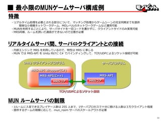 36
■ 最小限のMUNゲームサーバ構成例
特徴
・リアルタイム処理を必要とされる部分について、マッチング処理からゲームシーンの完全同期までを提供
簡単な小規模ネットワークゲーム、MOレベルのネットワークゲームなど運用可能
・MUNを利用することにより、サーバサイドを一切コードを書かずに、クライアントサイドのみ実現可能
・MRS同様、ルームを跨いだ通信ができないので注意が必要
リアルタイムサーバ間、サーバ⇔クライアントとの接続
・内部エンジンで MRS を利用しているので、特性は MRS に準じる
・MUN では MRS-API を Unity 向けに C# でバインディングして、TCP/UDPによるソケット接続が可能
MUN ルームサーバの制限
・1ルームに入室できるプレイヤー人数は 255 人まで、1サーバプロセスで十分に捌ける人数は３万クライアント程度
・提供するゲームの規模に応じて、mun_room サーバのスケールアウトが必要
 