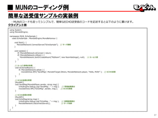 37
■ MUNのコーディング例
簡単な送受信サンプルの実装例
・MUNのコードも至ってシンプルで、簡単なECHO送受信のコードを記述すると以下のように書けます。
クライアント側
using System;
using MonobitEngine;
namespace MUN_EchoSample {
class EchoSample : MonobitEngine.MonoBehaviour {
void Start() {
MonobitNetwork.ConnectServer(“EchoSample”); // サーバ接続
}
void Update() {
if( !MonobitNetwork.isConnect ) return;
if( !MonobitNetwork.inRoom ) {
MonobitNetwork.JoinOrCreateRoom(“MyRoom”, new RoomSettings(), null); // ルーム入室
}
}
// ルーム入室時の処理
void OnJoinedRoom() {
if( !MonobitNetwork.isHost ) {
monobitView.RPC(“SendMsg”, MonobitTarget.Others, MonobitNetwork.player, “Hello, MUN!” ); // ECHO送信
}
}
// ECHO送信の受信
[MunRPC]
void SendMsg(MonobitPlayer sender, string msg) {
UnityEngine.Debug.Log(“SendMsg : “ + msg ); // 受信結果表示
monobitView.RPC(“EchoMsg”, sender, msg ); // ECHO返信
}
// ECHO返信の受信
[MunRPC]
void EchoMsg(string msg) {
UnityEngine.Debug.Log(“EchoMsg : “ + msg ); // 返信結果表示
MonobitNetwork.DisconnectServer(); // サーバ切断
}
}
}
 