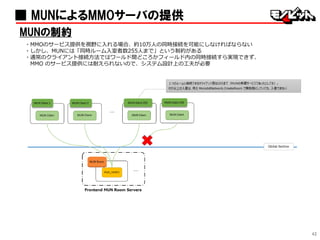 42
■ MUNによるMMOサーバの提供
MUNの制約
・MMOのサービス提供を視野に入れる場合、約10万人の同時接続を可能にしなければならない
・しかし、MUNには「同時ルーム入室者数255人まで」という制約がある
・通常のクライアント接続方法ではワールド間どころかフィールド内の同時接続すら実現できず、
MMO のサービス提供には耐えられないので、システム設計上の工夫が必要
 
