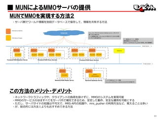 44
■ MUNによるMMOサーバの提供
MUNでMMOを実現する方法２
・サーバ側でワールド情報を別段データベースで保存して、情報を共有する方法
この方法のメリット・デメリット
・ネットワークトラフィックや、クライアントの負荷を掛けずに、MMOのシステムを実現可能
・MMOのサービスのほぼすべてをサーバ内で補完できるため、安定した動作、安全な運用を可能にする
・ただし、サーバサイドの知識は不可欠で、MRS-APIの知識や、mrs_pusher の利用方法など、覚えることは多い
・が、総合的には方法１よりもおすすめできる方法
 