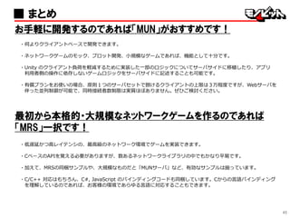45
■ まとめ
お手軽に開発するのであれば「MUN」がおすすめです！
・何よりクライアントベースで開発できます。
・ネットワークゲームのモック、プロット開発、小規模なゲームであれば、機能として十分です。
・Unity のクライアント負荷を軽減するために実装した一部のロジックについてサーバサイドに移植したり、アプリ
利用者側の操作に依存しないゲームロジックをサーバサイドに記述することも可能です。
・有償プランをお使いの場合、原則１つのサーバセットで捌けるクライアントの上限は３万程度ですが、Webサーバを
伴った並列制御が可能で、同時接続者数制限は実質ほぼありません。ぜひご検討ください。
最初から本格的・大規模なネットワークゲームを作るのであれば
「MRS」一択です！
・低遅延かつ高レイテンシの、最高級のネットワーク環境でゲームを実装できます。
・CベースのAPIを覚える必要がありますが、数あるネットワークライブラリの中でもかなり平易です。
・加えて、MRSの同梱サンプルや、大規模なものだと「MUNサーバ」など、有効なサンプルは揃っています。
・C/C++ 対応はもちろん、C#, JavaScript のバインディングコードも同梱しています。Cからの言語バインディング
を理解しているのであれば、お客様の環境であらゆる言語に対応することもできます。
 