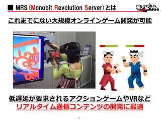 ■ MRS(Monobit Revolution Server)とは
これまでにない大規模オンラインゲーム開発が可能
低遅延が要求されるアクションゲームやVRなど
リアルタイム通信コンテンツの開発に最適
- 4 -
 