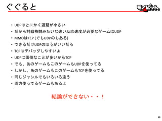 ぐぐると
• UDPはとにかく遅延が小さい
• だから対戦格闘みたいな速い反応速度が必要なゲームはUDP
• MMOはTCP (でもUDPのもある)
• できるだけUDPのほうがいいだろ
• TCPはデバッグしやすいよ
• UDPは面倒なことが多いからTCP
• でも、あのゲームもこのゲームもUDPを使ってる
• しかし、あのゲームもこのゲームもTCPを使ってる
• 同じジャンルでもいろいろ違う
• 両方使ってるゲームもあるよ
結論ができない・・！
49
 