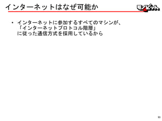 インターネットはなぜ可能か
• インターネットに参加するすべてのマシンが、
「インターネットプロトコル階層」
に従った通信方式を採用しているから
53
 