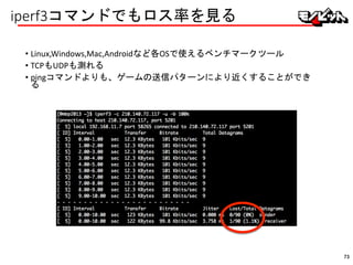 iperf3コマンドでもロス率を見る
• Linux,Windows,Mac,Androidなど各OSで使えるベンチマークツール
• TCPもUDPも測れる
• pingコマンドよりも、ゲームの送信パターンにより近くすることができ
る
73
 