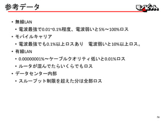 参考データ
• 無線LAN
• 電波最強で0.01~0.1%程度、電波弱いと5%〜100%ロス
• モバイルキャリア
• 電波最強でも0.1%以上ロスあり 電波弱いと10%以上ロス。
• 有線LAN
• 0.00000001%〜ケーブルクオリティ低いと0.01%ロス
• ルータが混んでたらいくらでもロス
• データセンター内部
• スループット制限を超えた分は全部ロス
74
 