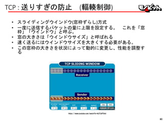 TCP : 送りすぎの防止 (輻輳制御)
• スライディングウインドウ(窓枠ずらし)方式
• 一度に送信するパケットの量に上限を設定する。 これを「窓
枠」「ウインドウ」と呼ぶ。
• 窓の大きさは「ウインドウサイズ」と呼ばれる
• 速く送るにはウインドウサイズを大きくする必要がある。
• この窓枠の大きさを状況によって動的に変更し、性能を調整す
る
https://www.youtube.com/watch?v=lk27yiITOvU
80
 