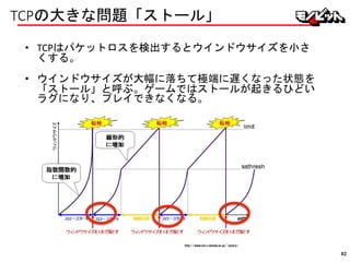 TCPの大きな問題「ストール」
• TCPはパケットロスを検出するとウインドウサイズを小さ
くする。
• ウインドウサイズが大幅に落ちて極端に遅くなった状態を
「ストール」と呼ぶ。ゲームではストールが起きるひどい
ラグになり、プレイできなくなる。
http://www.net.c.dendai.ac.jp/~yutaro/
82
 
