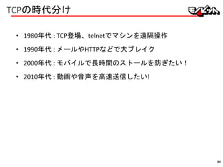 TCPの時代分け
• 1980年代 : TCP登場、telnetでマシンを遠隔操作
• 1990年代 : メールやHTTPなどで大ブレイク
• 2000年代 : モバイルで長時間のストールを防ぎたい！
• 2010年代 : 動画や音声を高速送信したい!
84
 