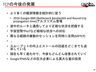 TCPの今後の発展
• より多くの観測情報を統計的に使う
• 2016 Google BBR (Bottleneck Bandwidth and Round-trip
propagation time)アルゴリズム登場
• 途中のルータと通信してより正確な状況を把握する
• 宇宙空間やIoTなど極端な状況への対応
• 異なる経路の複数のセッションを同時に活用(MPTCP)
• …
• スループットの向上とストールの回避をどこまでも追
求している
• 現在も早く進化中で、今後もどんどん改善されていく
• GoogleやMSなどの巨大企業による莫大な量の投資
86
 